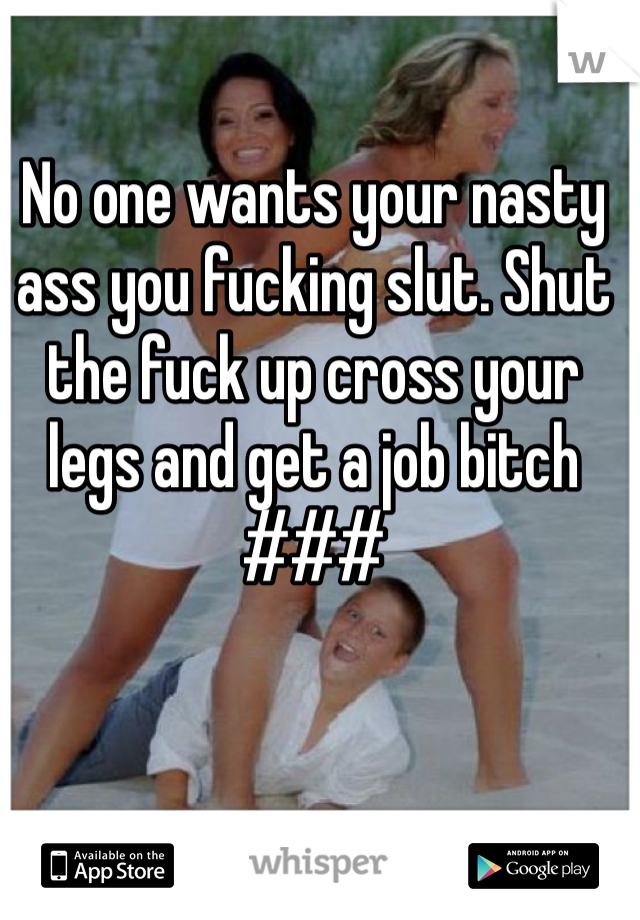 No one wants your nasty ass you fucking slut. Shut the fuck up cross your legs and get a job bitch 
###