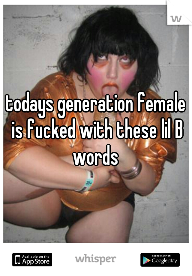 todays generation female is fucked with these lil B words 