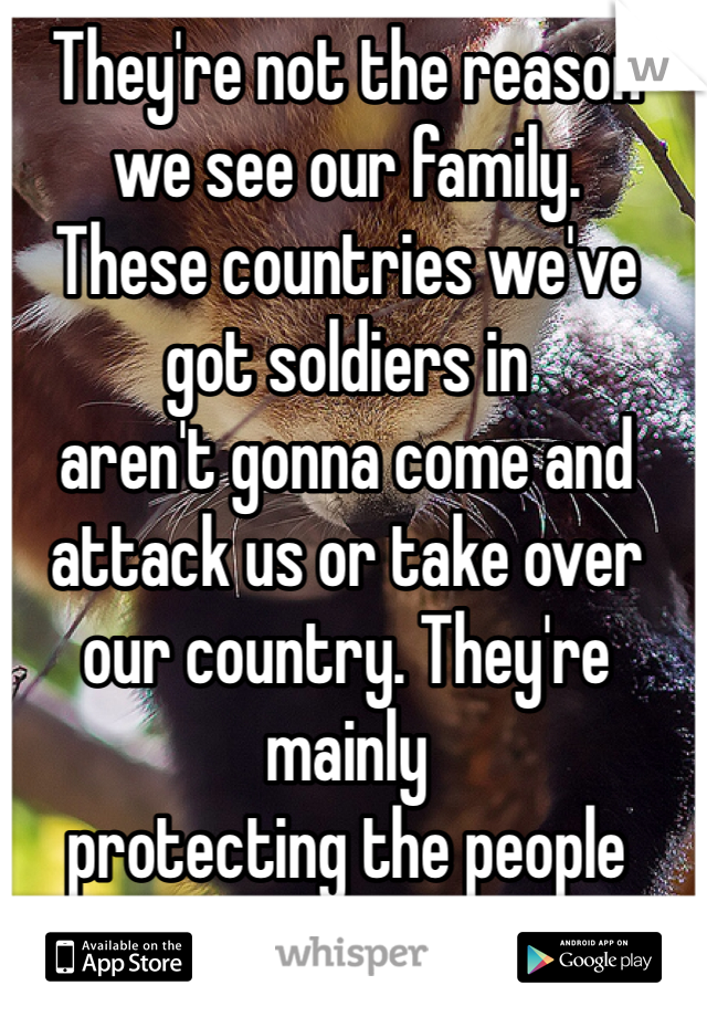 They're not the reason 
we see our family.
These countries we've got soldiers in
aren't gonna come and
attack us or take over
our country. They're mainly
protecting the people there