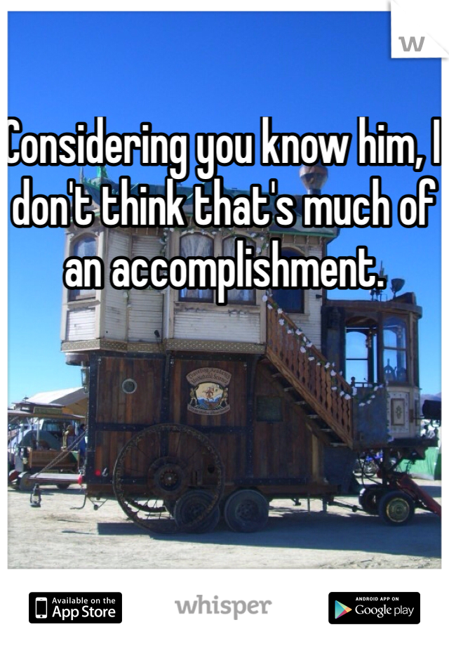 Considering you know him, I don't think that's much of an accomplishment. 