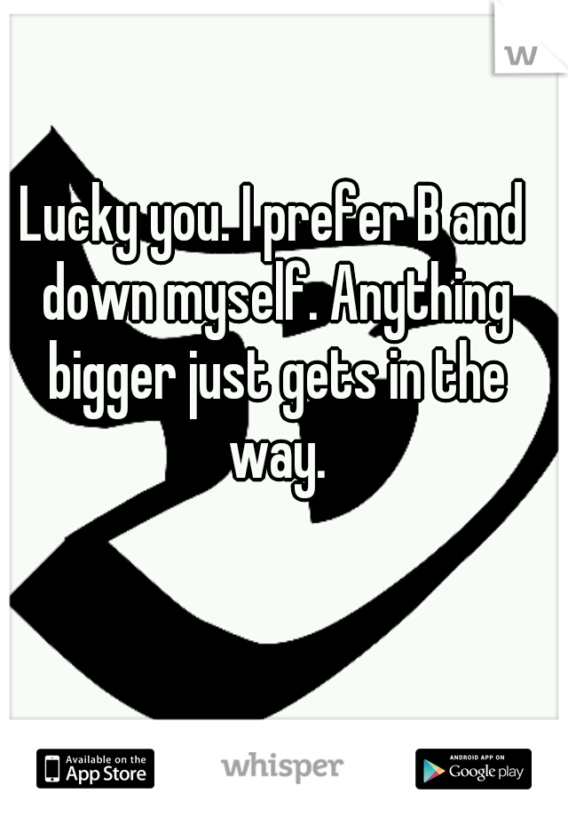 Lucky you. I prefer B and down myself. Anything bigger just gets in the way.