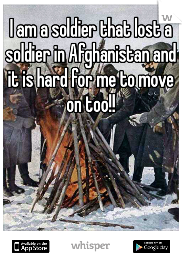 I am a soldier that lost a soldier in Afghanistan and it is hard for me to move on too!! 