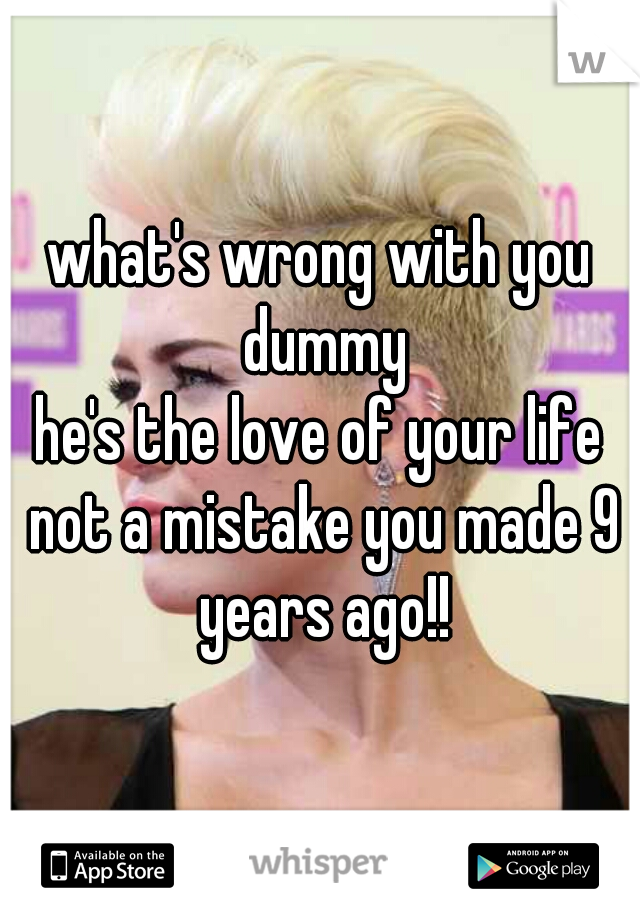 what's wrong with you dummy
he's the love of your life not a mistake you made 9 years ago!!