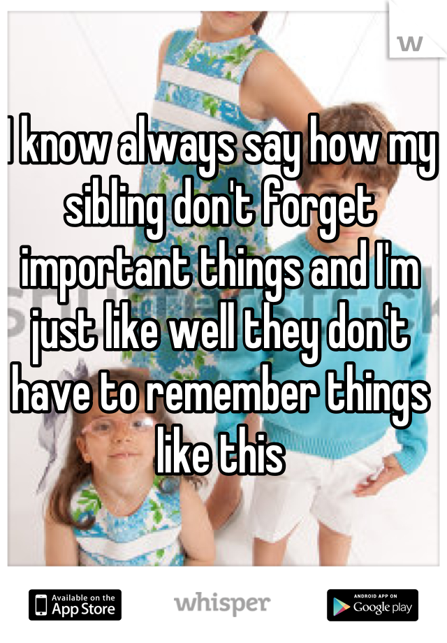 I know always say how my sibling don't forget important things and I'm just like well they don't have to remember things like this