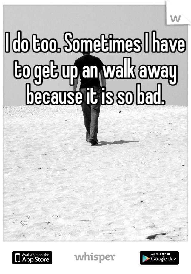 I do too. Sometimes I have to get up an walk away because it is so bad.