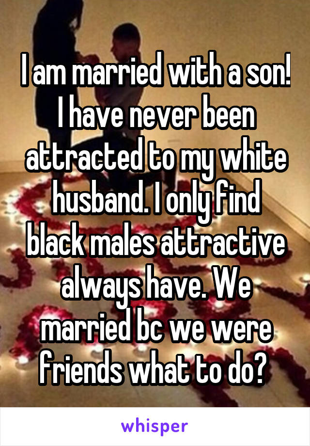 I am married with a son! I have never been attracted to my white husband. I only find black males attractive always have. We married bc we were friends what to do? 