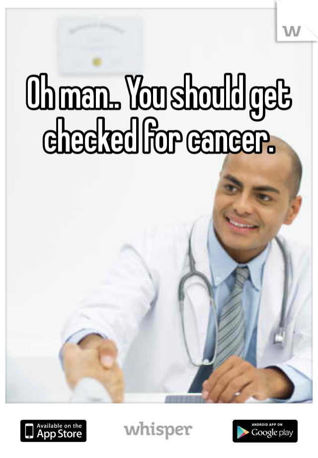 Oh man.. You should get checked for cancer.