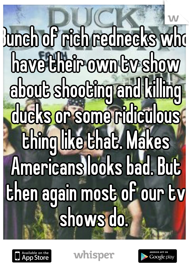 Bunch of rich rednecks who have their own tv show about shooting and killing ducks or some ridiculous thing like that. Makes Americans looks bad. But then again most of our tv shows do. 