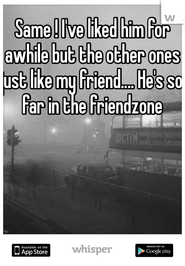 Same ! I've liked him for awhile but the other ones just like my friend.... He's so far in the friendzone