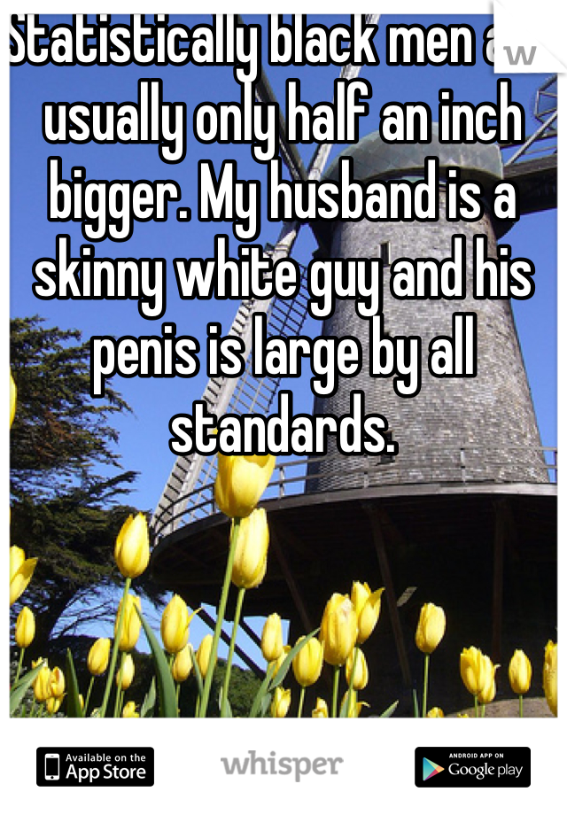 Statistically black men are usually only half an inch bigger. My husband is a skinny white guy and his penis is large by all standards. 