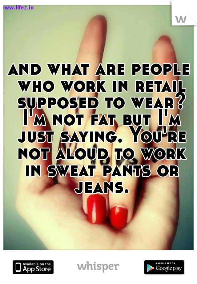 and what are people who work in retail supposed to wear? I'm not fat but I'm just saying. You're not aloud to work in sweat pants or jeans.