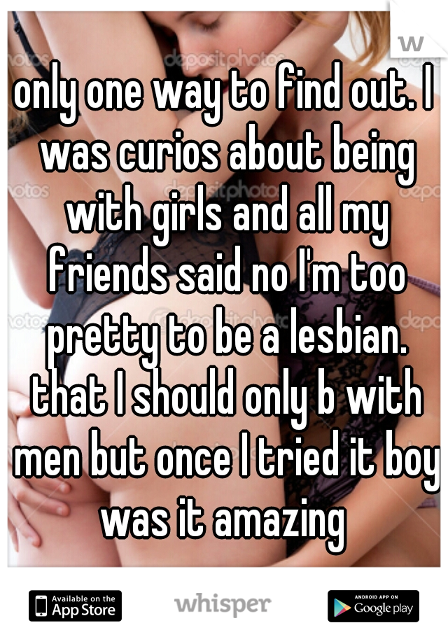 only one way to find out. I was curios about being with girls and all my friends said no I'm too pretty to be a lesbian. that I should only b with men but once I tried it boy was it amazing 