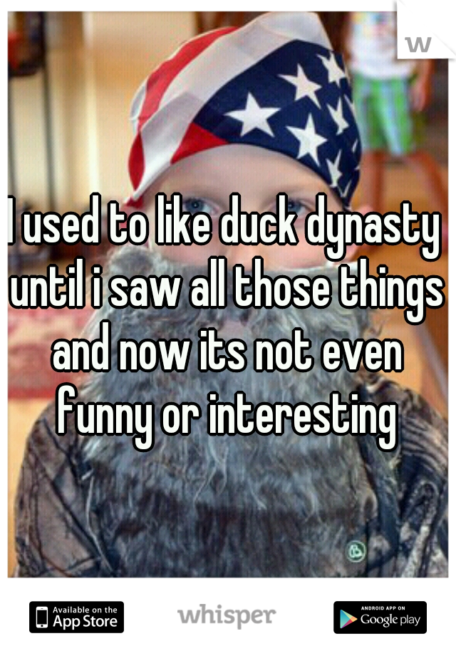 I used to like duck dynasty until i saw all those things and now its not even funny or interesting