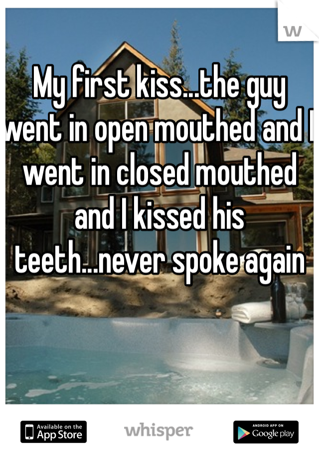 My first kiss...the guy went in open mouthed and I went in closed mouthed and I kissed his teeth...never spoke again 