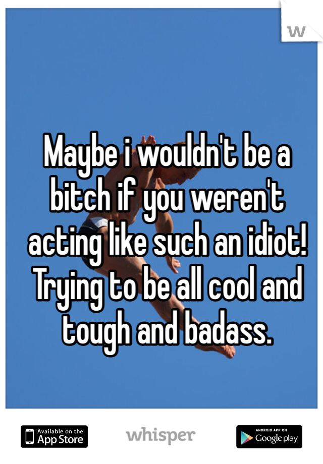 Maybe i wouldn't be a bitch if you weren't acting like such an idiot! Trying to be all cool and tough and badass. 