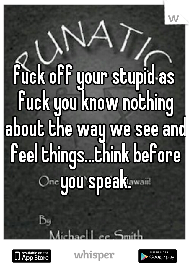 fuck off your stupid as fuck you know nothing about the way we see and feel things...think before you speak.