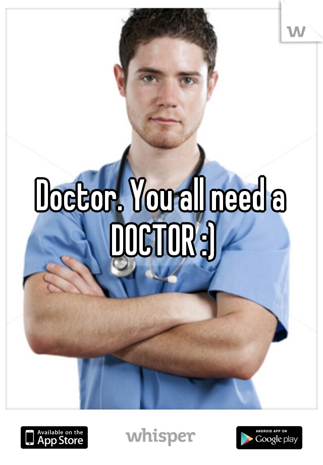 Doctor. You all need a DOCTOR :)