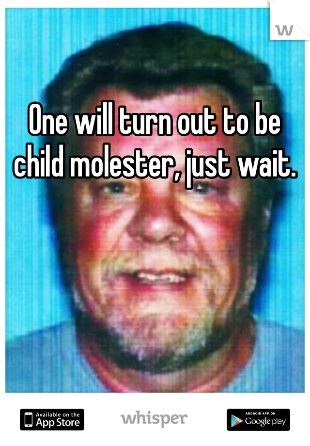 One will turn out to be child molester, just wait.