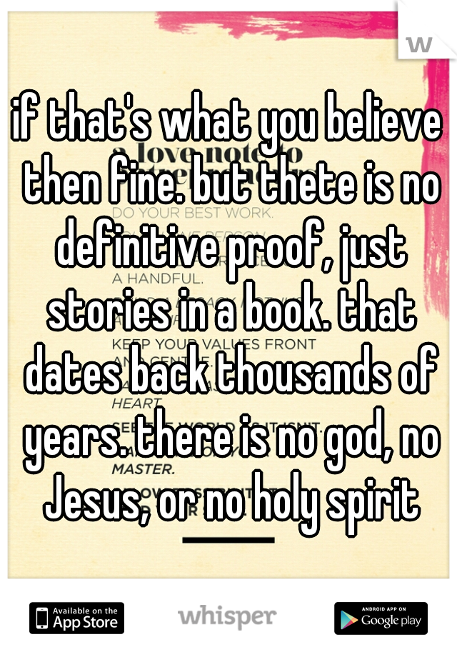 if that's what you believe then fine. but thete is no definitive proof, just stories in a book. that dates back thousands of years. there is no god, no Jesus, or no holy spirit