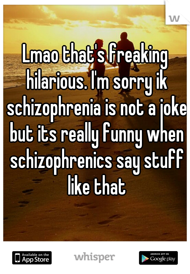 Lmao that's freaking hilarious. I'm sorry ik schizophrenia is not a joke but its really funny when schizophrenics say stuff like that