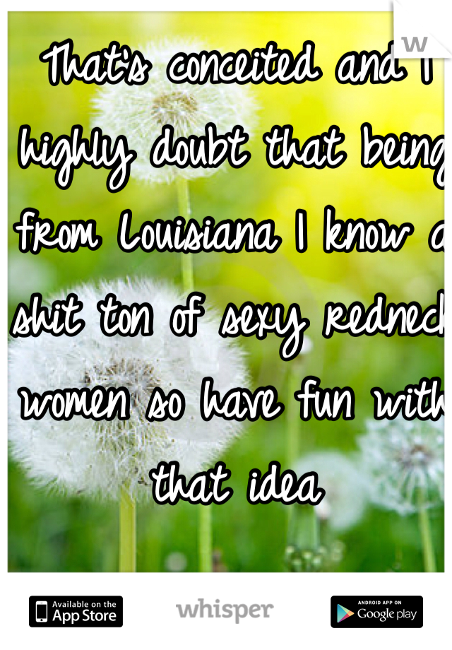 That's conceited and I highly doubt that being from Louisiana I know a shit ton of sexy redneck women so have fun with that idea