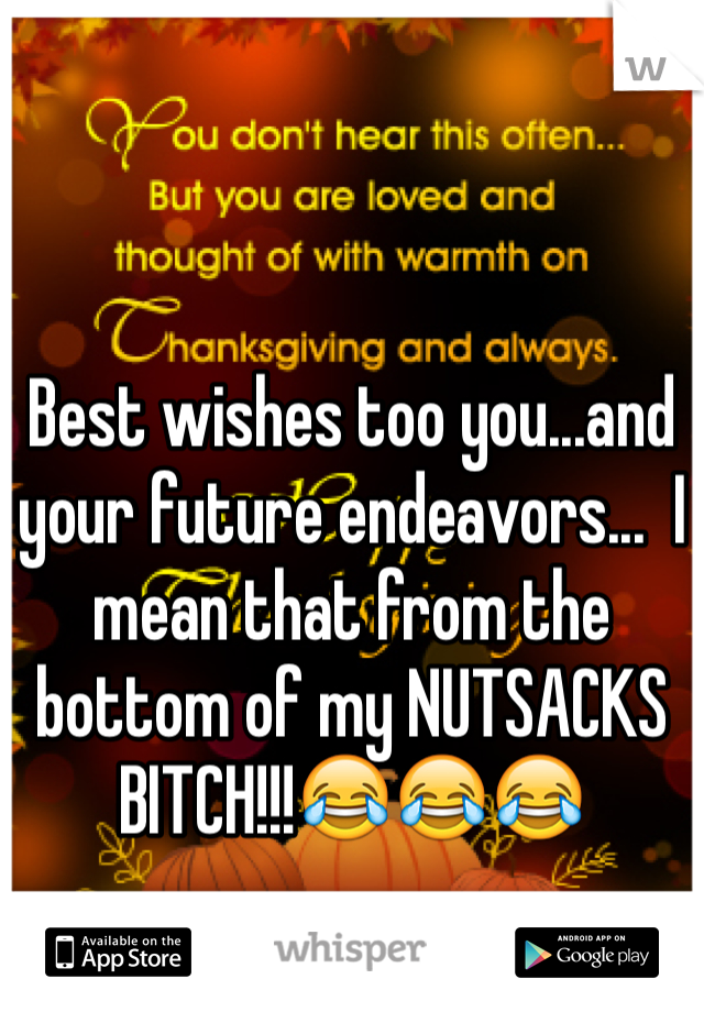 Best wishes too you...and your future endeavors...  I mean that from the bottom of my NUTSACKS BITCH!!!😂😂😂