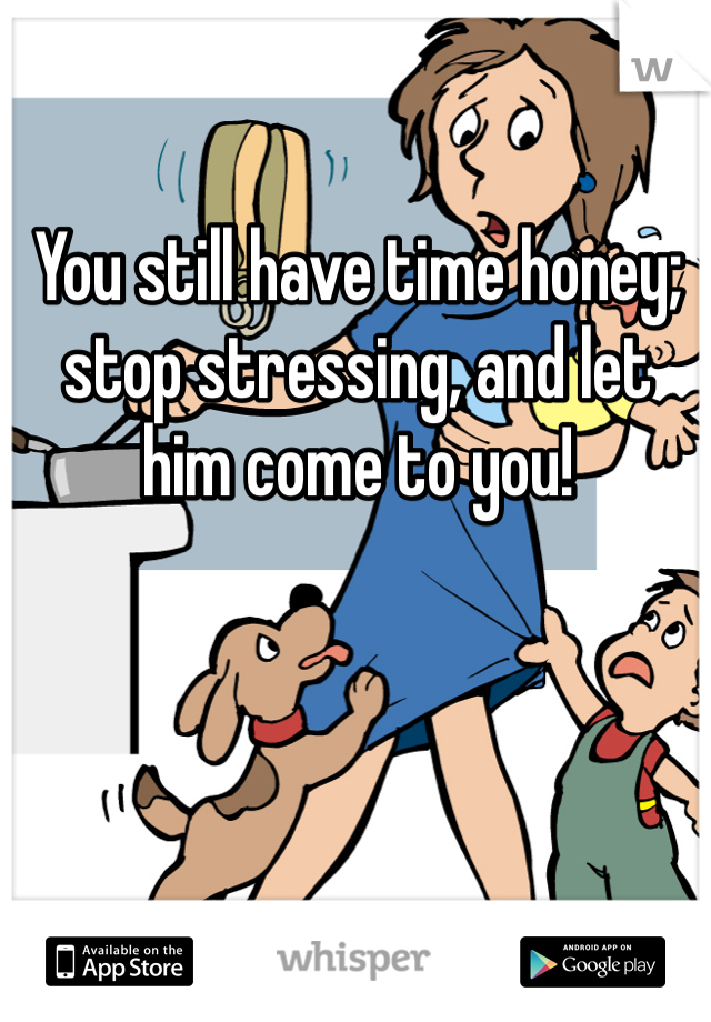 You still have time honey; stop stressing, and let him come to you!