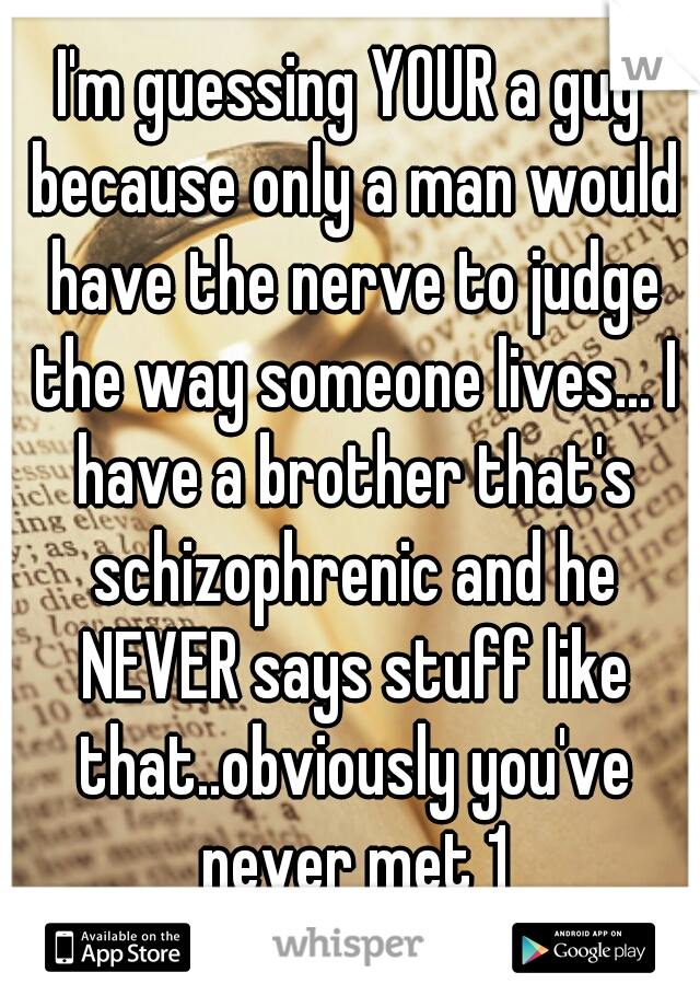 I'm guessing YOUR a guy because only a man would have the nerve to judge the way someone lives... I have a brother that's schizophrenic and he NEVER says stuff like that..obviously you've never met 1
