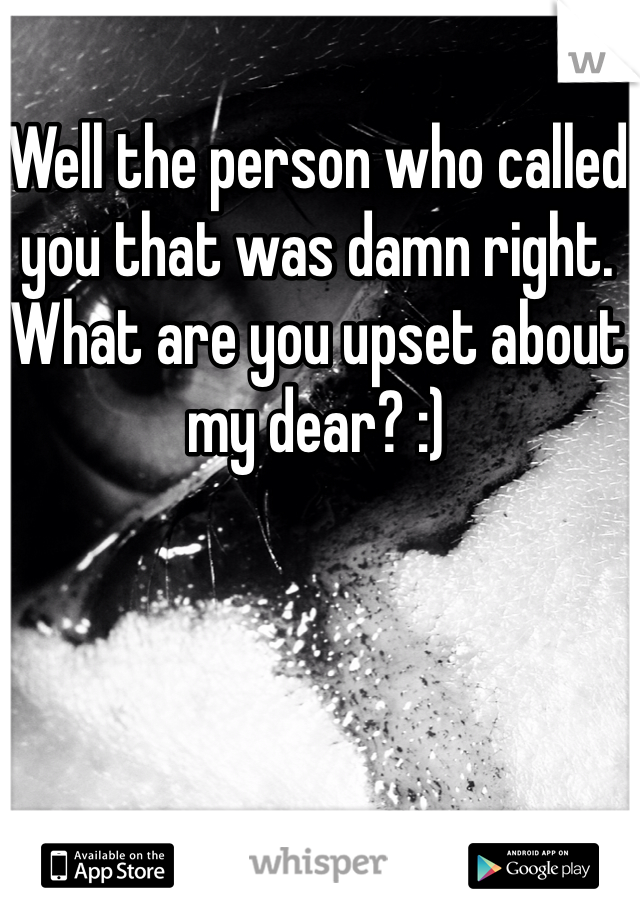 Well the person who called you that was damn right. What are you upset about my dear? :) 