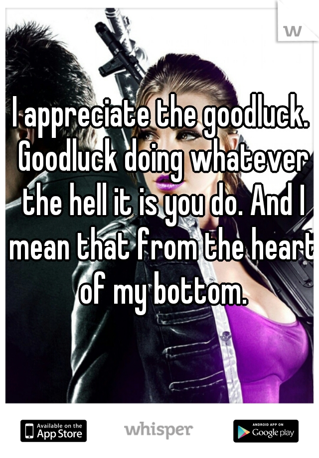 I appreciate the goodluck. Goodluck doing whatever the hell it is you do. And I mean that from the heart of my bottom.