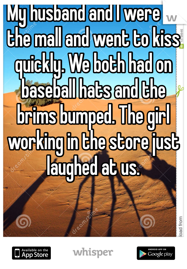 My husband and I were at the mall and went to kiss quickly. We both had on baseball hats and the brims bumped. The girl working in the store just laughed at us. 