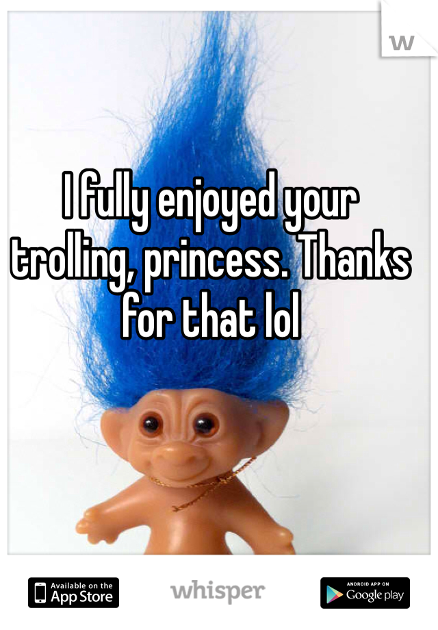 I fully enjoyed your trolling, princess. Thanks for that lol