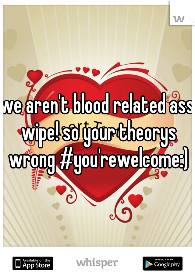 we aren't blood related ass wipe! so your theorys wrong #you'rewelcome:)