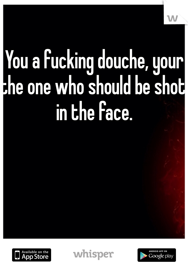You a fucking douche, your the one who should be shot in the face.
