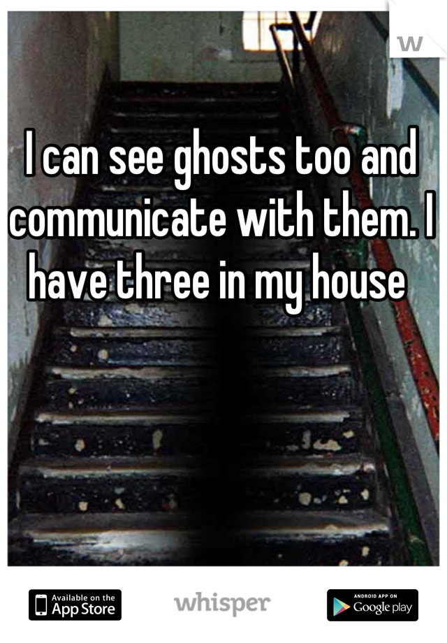 I can see ghosts too and communicate with them. I have three in my house 