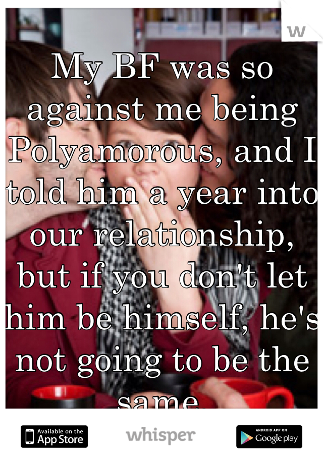 
My BF was so against me being Polyamorous, and I told him a year into our relationship, but if you don't let him be himself, he's not going to be the same. 