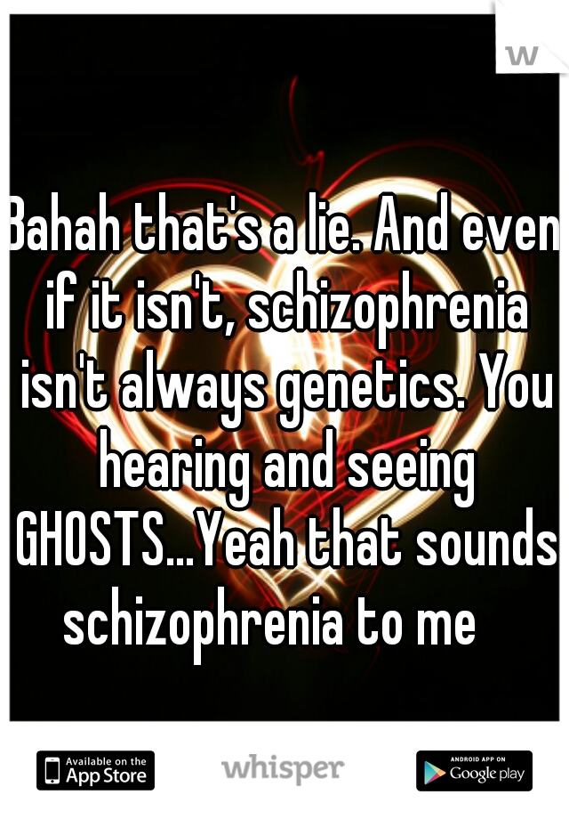 Bahah that's a lie. And even if it isn't, schizophrenia isn't always genetics. You hearing and seeing GHOSTS...Yeah that sounds schizophrenia to me   