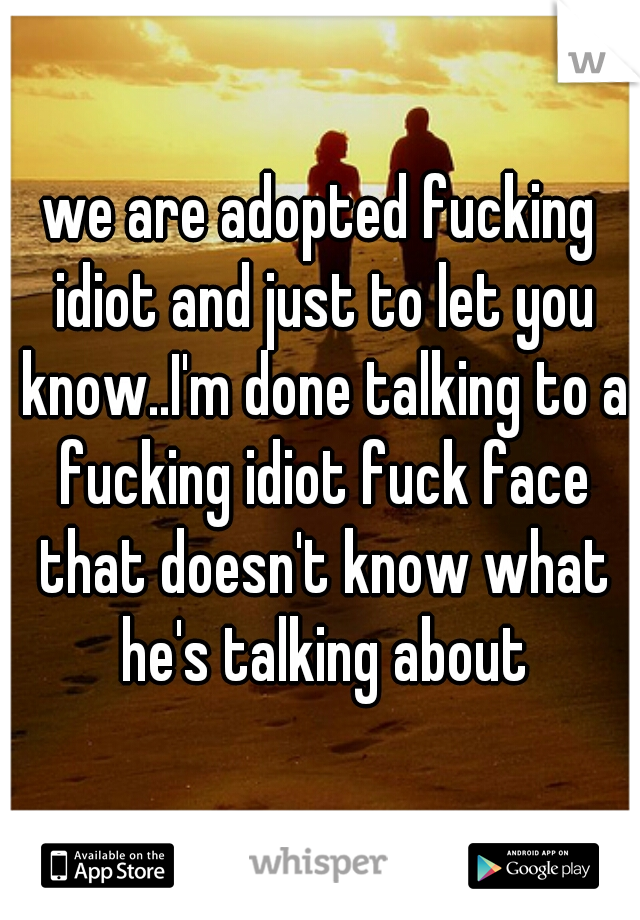 we are adopted fucking idiot and just to let you know..I'm done talking to a fucking idiot fuck face that doesn't know what he's talking about