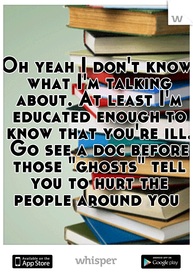 Oh yeah I don't know what I'm talking about. At least I'm educated enough to know that you're ill. Go see a doc before those "ghosts" tell you to hurt the people around you 