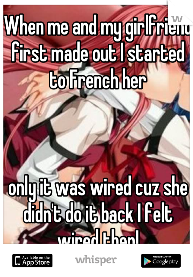 When me and my girlfriend first made out I started to French her 



only it was wired cuz she didn't do it back I felt wired then!