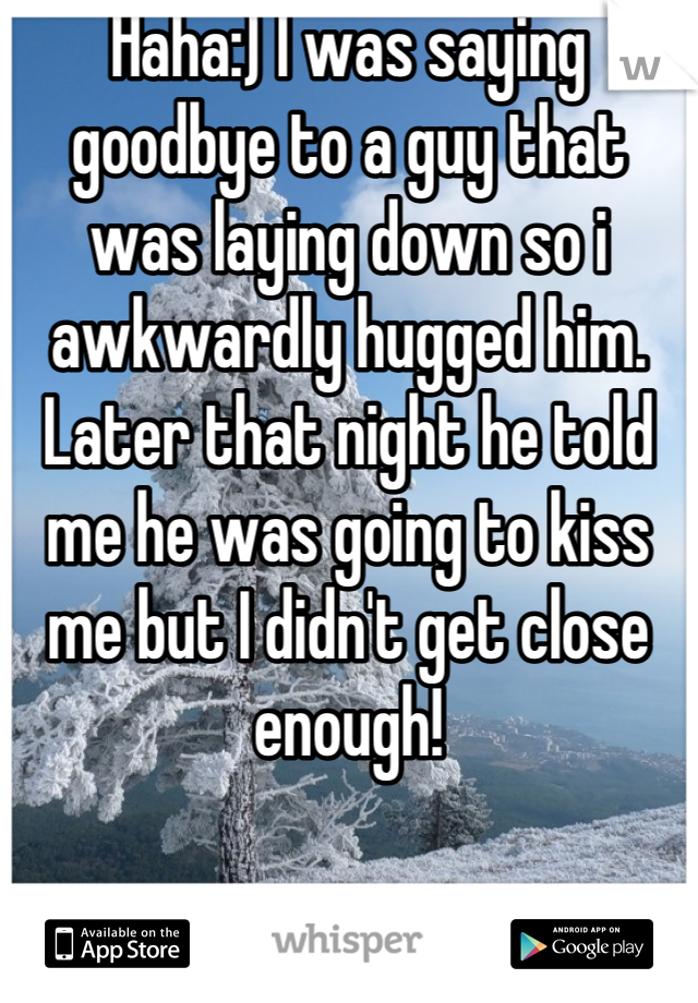Haha:) I was saying goodbye to a guy that was laying down so i awkwardly hugged him. Later that night he told me he was going to kiss me but I didn't get close enough!