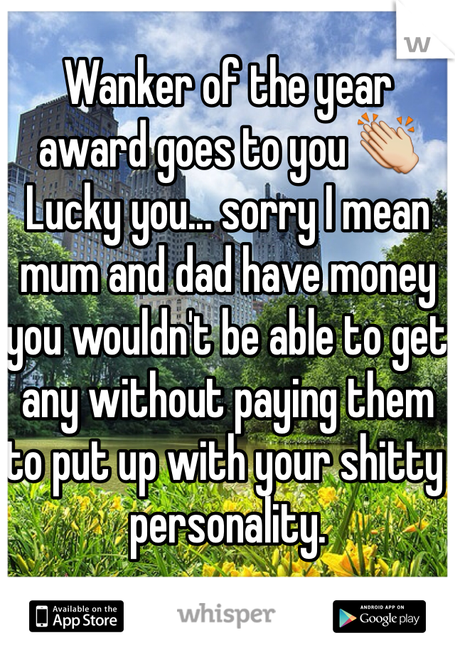 Wanker of the year award goes to you 👏
Lucky you... sorry I mean mum and dad have money you wouldn't be able to get any without paying them to put up with your shitty personality. 