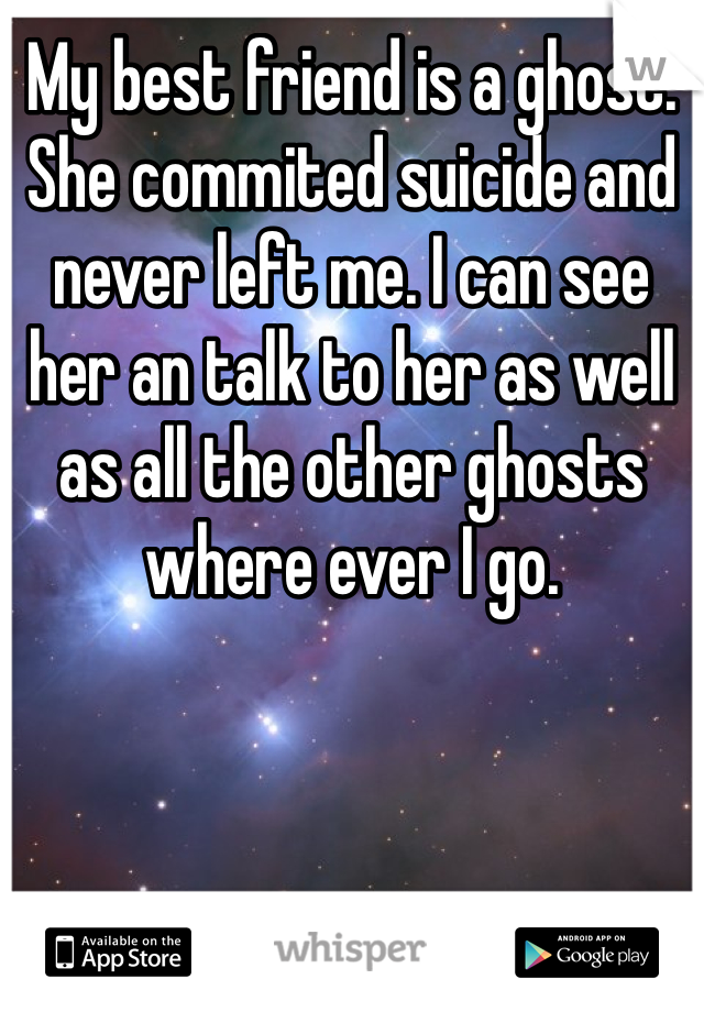 My best friend is a ghost. She commited suicide and never left me. I can see her an talk to her as well as all the other ghosts where ever I go. 
