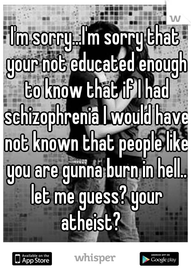 I'm sorry...I'm sorry that your not educated enough to know that if I had schizophrenia I would have not known that people like you are gunna burn in hell.. let me guess? your atheist?   