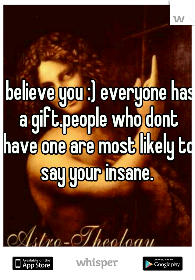 I believe you :) everyone has a gift.people who dont have one are most likely to say your insane. 