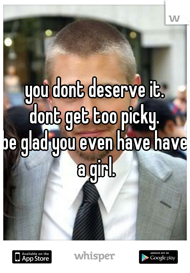 you dont deserve it.
dont get too picky.
be glad you even have have a girl.