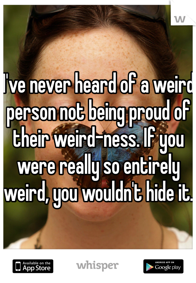 I've never heard of a weird person not being proud of their weird-ness. If you were really so entirely weird, you wouldn't hide it. 