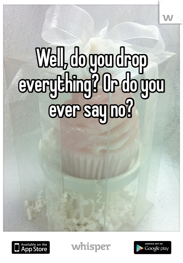 Well, do you drop everything? Or do you ever say no?