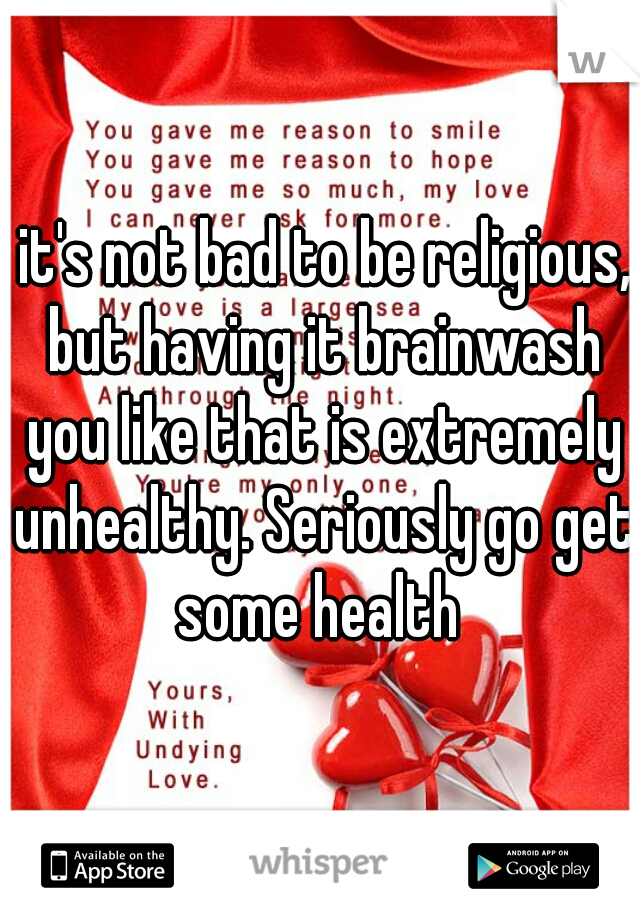  it's not bad to be religious, but having it brainwash you like that is extremely unhealthy. Seriously go get some health 