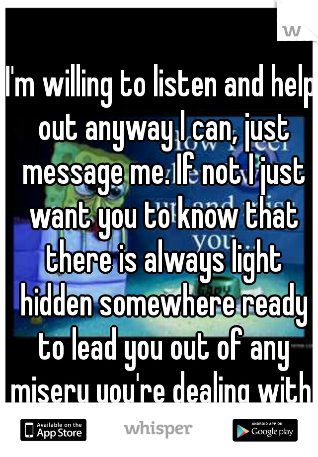 I'm willing to listen and help out anyway I can, just message me. If not I just want you to know that there is always light hidden somewhere ready to lead you out of any misery you're dealing with.